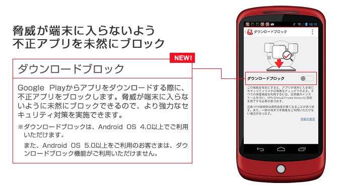 脅威が端末に入らないよう不正アプリを未然にブロック ダウンロードブロック Google Playからアプリをダウンロードする際に、不正アプリをブロックします。脅威が端末に入らないように未然にブロックできるので、より強力なセキュリティ対策を実施できます。※Android OS 4.0以下ではご利用いただけません。